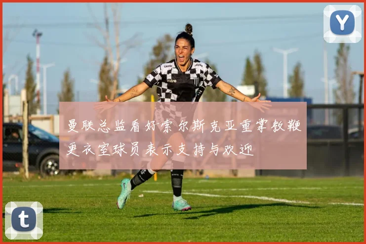 曼联总监看好索尔斯克亚重掌教鞭更衣室球员表示支持与欢迎
