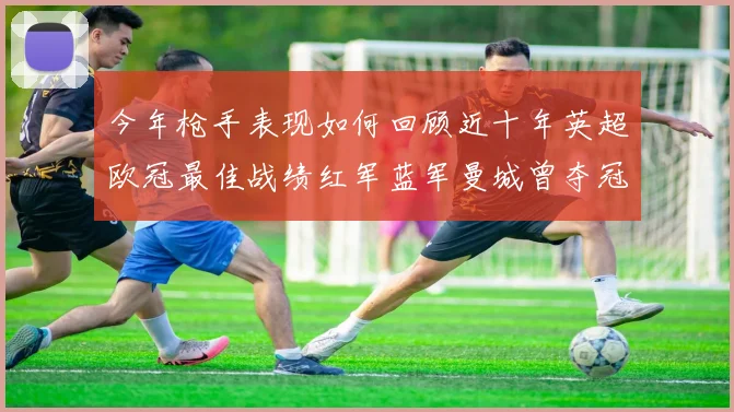 今年枪手表现如何回顾近十年英超欧冠最佳战绩红军蓝军曼城曾夺冠