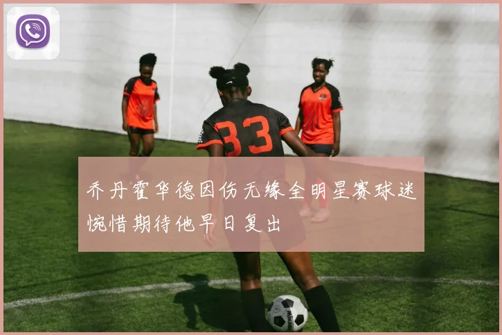 乔丹霍华德因伤无缘全明星赛球迷惋惜期待他早日复出