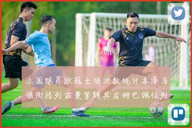 法国球员欧冠出场次数统计本泽马领衔格列兹曼紧随其后姆巴佩位列第五