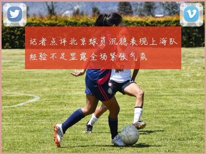 记者点评北京球员沉稳表现上海队经验不足显露全场紧张气氛