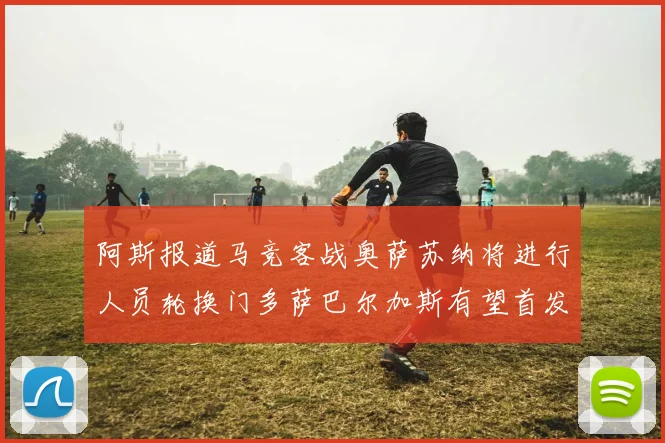阿斯报道马竞客战奥萨苏纳将进行人员轮换门多萨巴尔加斯有望首发出场