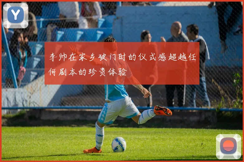李帅在家乡破门时的仪式感超越任何剧本的珍贵体验