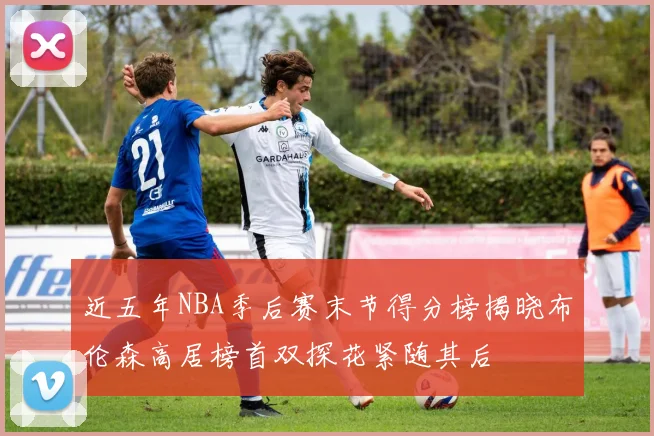 近五年NBA季后赛末节得分榜揭晓布伦森高居榜首双探花紧随其后