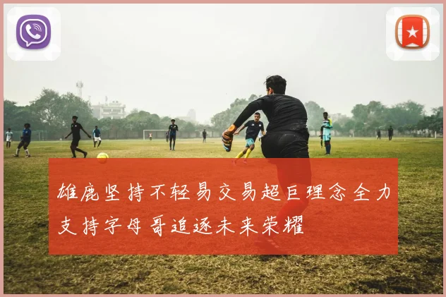 雄鹿坚持不轻易交易超巨理念全力支持字母哥追逐未来荣耀