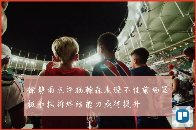 徐静雨点评杨瀚森表现不佳前场篮板和挡拆终结能力亟待提升