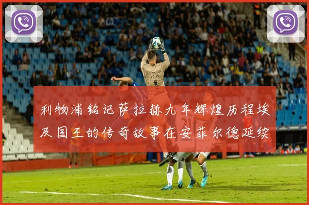 利物浦铭记萨拉赫九年辉煌历程埃及国王的传奇故事在安菲尔德延续