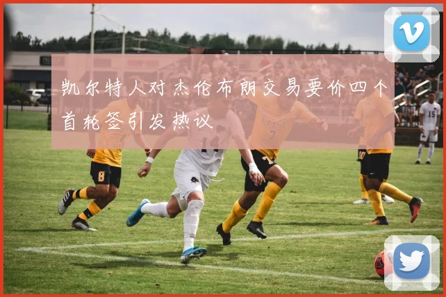 凯尔特人对杰伦布朗交易要价四个首轮签引发热议