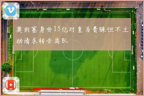 奥利塞身价15亿对皇马青睐但不主动请求转会离队