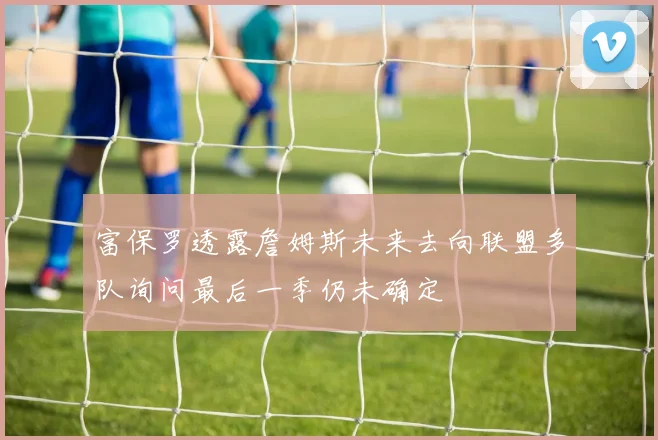 富保罗透露詹姆斯未来去向联盟多队询问最后一季仍未确定