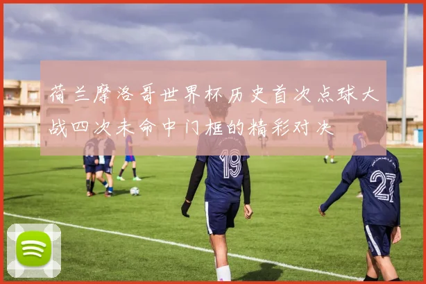 荷兰摩洛哥世界杯历史首次点球大战四次未命中门框的精彩对决