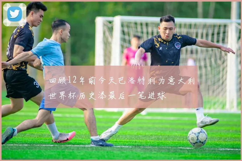 回顾12年前今天巴洛特利为意大利世界杯历史添最后一笔进球