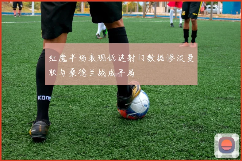 红魔半场表现低迷射门数据惨淡曼联与桑德兰战成平局