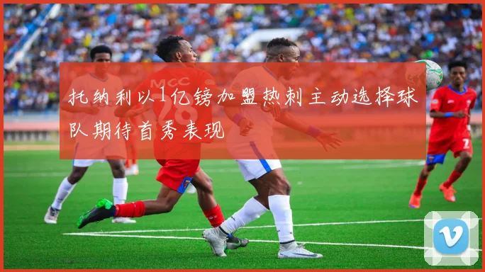 托纳利以1亿镑加盟热刺主动选择球队期待首秀表现