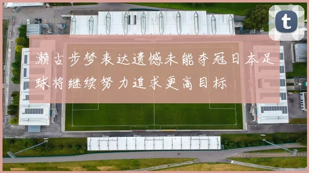 濑古步梦表达遗憾未能夺冠日本足球将继续努力追求更高目标
