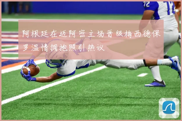 阿根廷在迈阿密主场晋级梅西德保罗温情拥抱照引热议