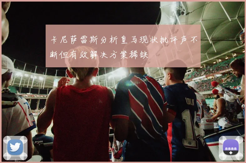 卡尼萨雷斯分析皇马现状批评声不断但有效解决方案稀缺