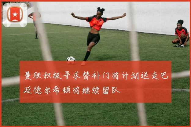 曼联积极寻求替补门将计划送走巴延德尔希顿将继续留队