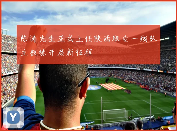 陈涛先生正式上任陕西联合一线队主教练开启新征程