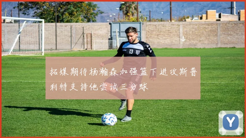 拓媒期待杨瀚森加强篮下进攻斯普利特支持他尝试三分球