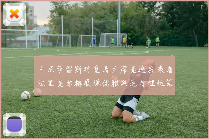 卡尼萨雷斯对皇马主席竞选发表看法里克尔梅展现优雅风范与理性策略