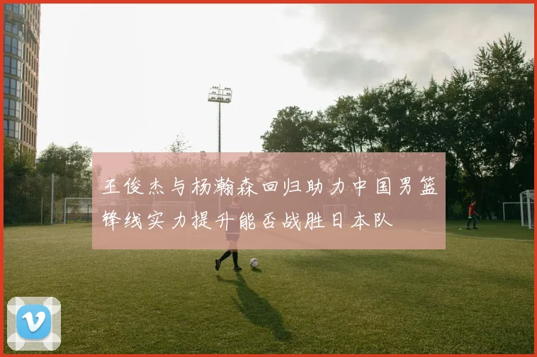 王俊杰与杨瀚森回归助力中国男篮锋线实力提升能否战胜日本队